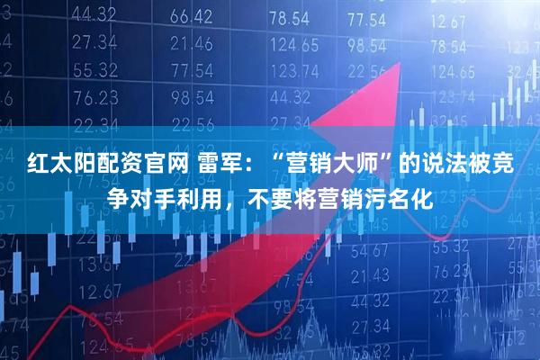 红太阳配资官网 雷军：“营销大师”的说法被竞争对手利用，不要将营销污名化