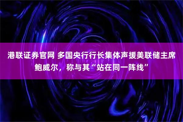 港联证券官网 多国央行行长集体声援美联储主席鲍威尔，称与其“站在同一阵线”