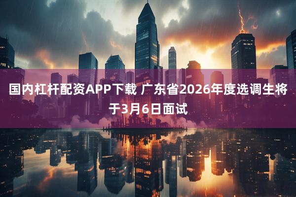 国内杠杆配资APP下载 广东省2026年度选调生将于3月6日面试