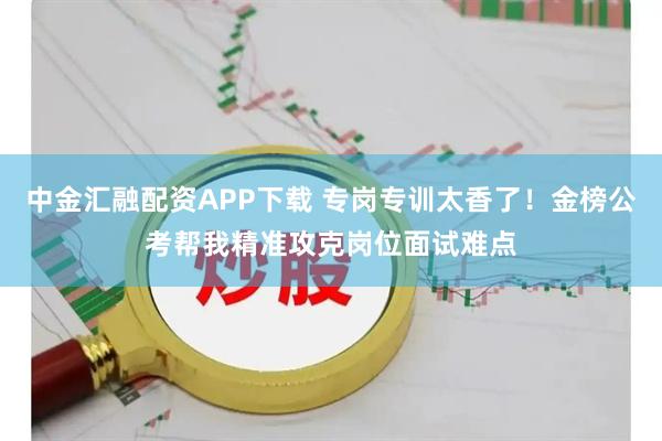 中金汇融配资APP下载 专岗专训太香了！金榜公考帮我精准攻克岗位面试难点