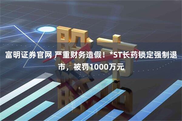 富明证券官网 严重财务造假！*ST长药锁定强制退市，被罚1000万元