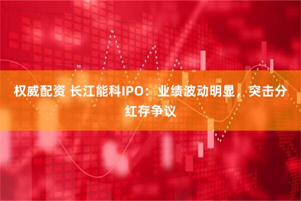 权威配资 长江能科IPO：业绩波动明显，突击分红存争议