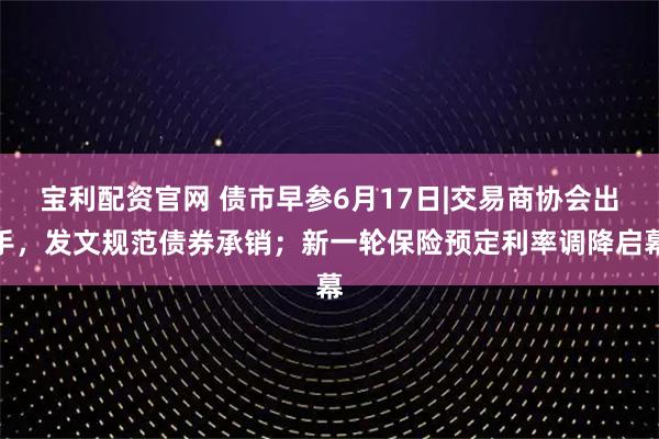 宝利配资官网 债市早参6月17日|交易商协会出手，发文规范债券承销；新一轮保险预定利率调降启幕