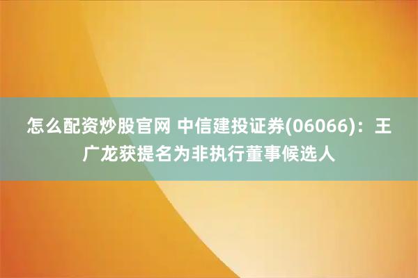 怎么配资炒股官网 中信建投证券(06066)：王广龙获提名为非执行董事候选人