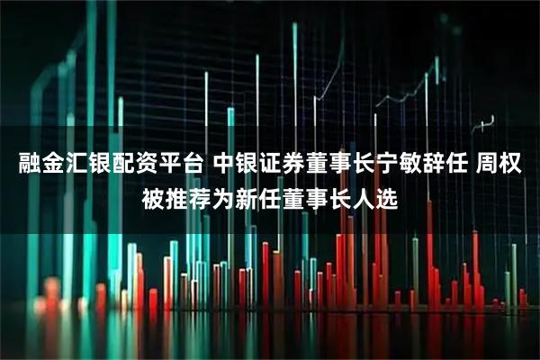 融金汇银配资平台 中银证券董事长宁敏辞任 周权被推荐为新任董事长人选