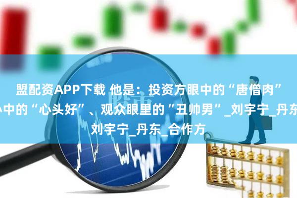 盟配资APP下载 他是：投资方眼中的“唐僧肉”、粉丝心中的“心头好”、观众眼里的“丑帅男”_刘宇宁_丹东_合作方