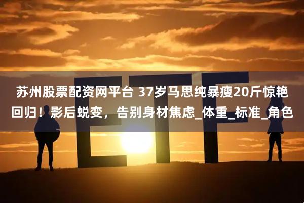 苏州股票配资网平台 37岁马思纯暴瘦20斤惊艳回归！影后蜕变，告别身材焦虑_体重_标准_角色