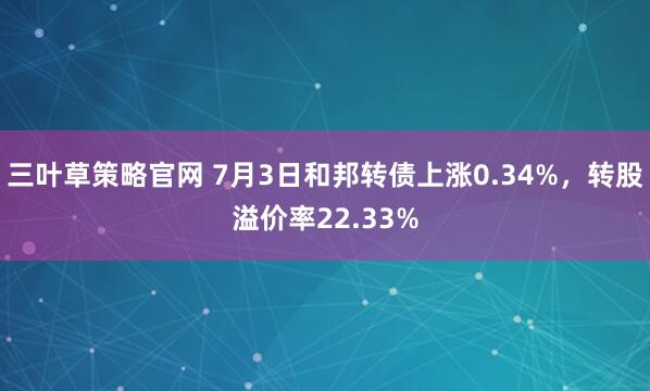 三叶草策略官网 7月3日和邦转债上涨0.34%，转股溢价率22.33%