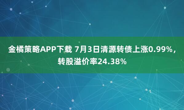 金橘策略APP下载 7月3日清源转债上涨0.99%，转股溢价率24.38%