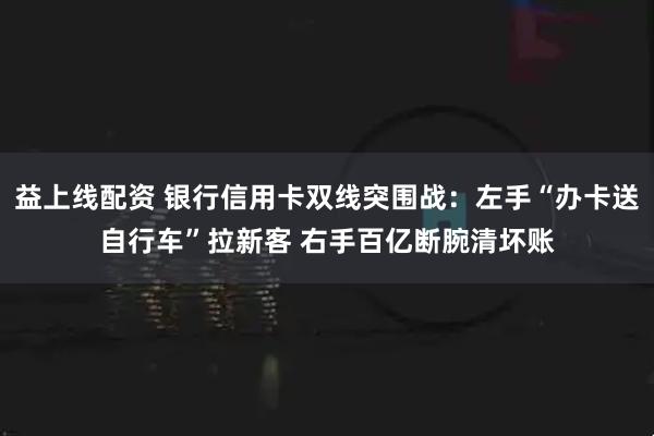 益上线配资 银行信用卡双线突围战：左手“办卡送自行车”拉新客 右手百亿断腕清坏账