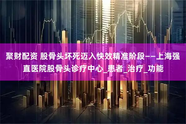 聚财配资 股骨头坏死迈入快效精准阶段——上海强直医院股骨头诊疗中心_患者_治疗_功能