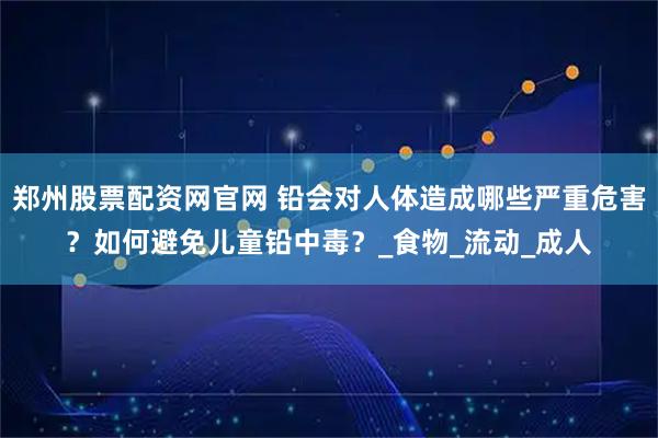 郑州股票配资网官网 铅会对人体造成哪些严重危害？如何避免儿童铅中毒？_食物_流动_成人