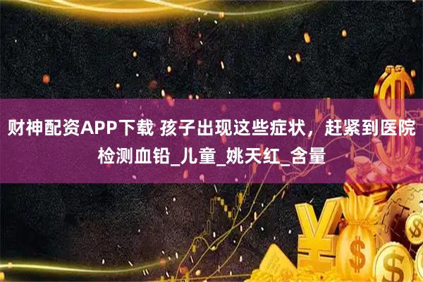 财神配资APP下载 孩子出现这些症状，赶紧到医院检测血铅_儿童_姚天红_含量