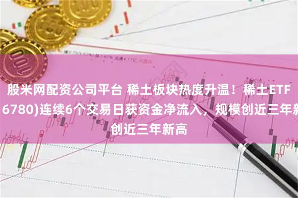 股米网配资公司平台 稀土板块热度升温！稀土ETF(516780)连续6个交易日获资金净流入，规模创近三年新高