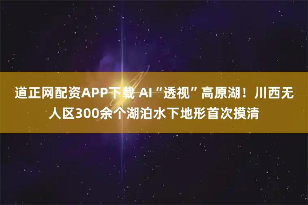 道正网配资APP下载 AI“透视”高原湖！川西无人区300余个湖泊水下地形首次摸清