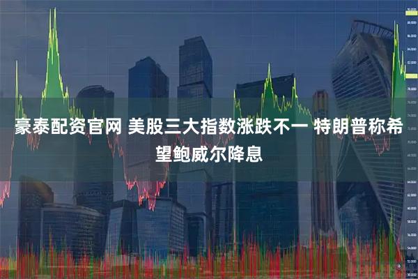 豪泰配资官网 美股三大指数涨跌不一 特朗普称希望鲍威尔降息