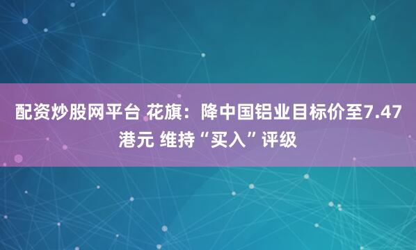 配资炒股网平台 花旗：降中国铝业目标价至7.47港元 维持“买入”评级