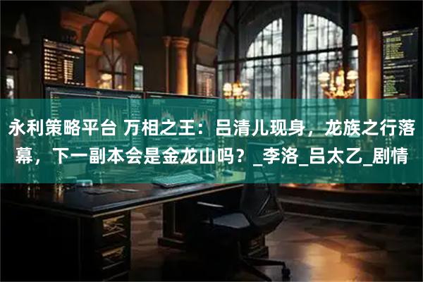 永利策略平台 万相之王：吕清儿现身，龙族之行落幕，下一副本会是金龙山吗？_李洛_吕太乙_剧情