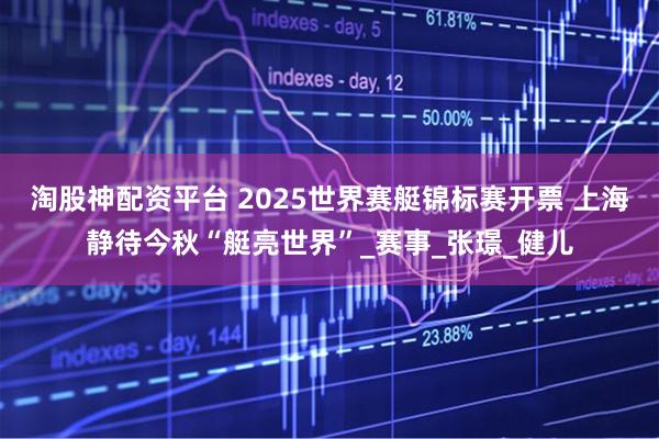 淘股神配资平台 2025世界赛艇锦标赛开票 上海静待今秋“艇亮世界”_赛事_张璟_健儿