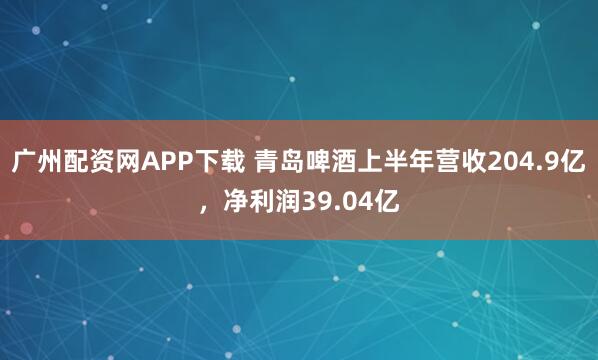 广州配资网APP下载 青岛啤酒上半年营收204.9亿，净利润39.04亿