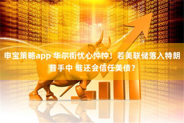 申宝策略app 华尔街忧心忡忡！若美联储落入特朗普手中 谁还会信任美债？