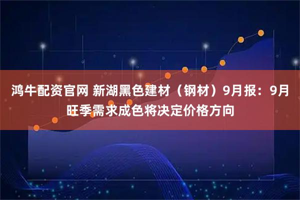 鸿牛配资官网 新湖黑色建材（钢材）9月报：9月旺季需求成色将决定价格方向