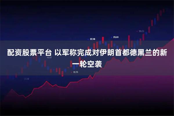 配资股票平台 以军称完成对伊朗首都德黑兰的新一轮空袭