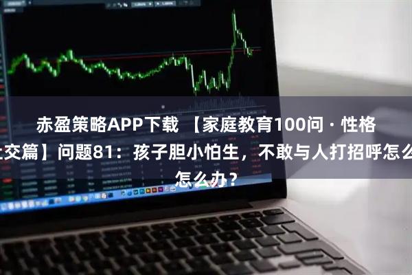 赤盈策略APP下载 【家庭教育100问 · 性格与社交篇】问题81：孩子胆小怕生，不敢与人打招呼怎么办？