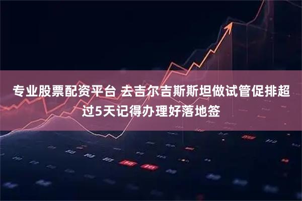 专业股票配资平台 去吉尔吉斯斯坦做试管促排超过5天记得办理好落地签
