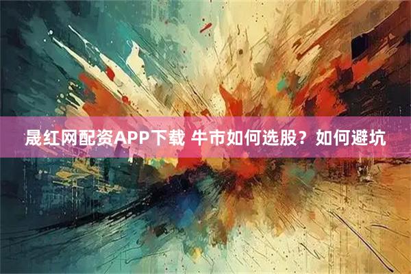 晟红网配资APP下载 牛市如何选股？如何避坑
