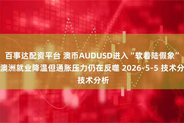 百事达配资平台 澳币AUDUSD进入“软着陆假象”：澳洲就业降温但通胀压力仍在反噬 2026-5-5 技术分析