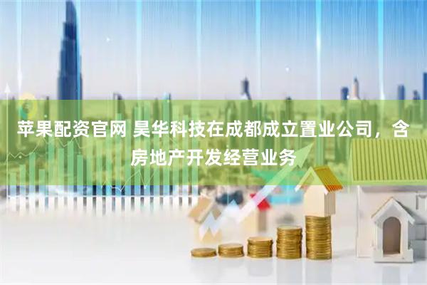 苹果配资官网 昊华科技在成都成立置业公司，含房地产开发经营业务