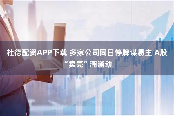 杜德配资APP下载 多家公司同日停牌谋易主 A股“卖壳”潮涌动
